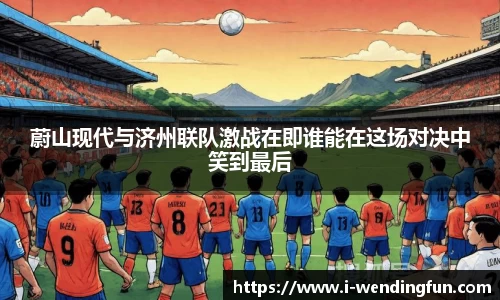 蔚山现代与济州联队激战在即谁能在这场对决中笑到最后