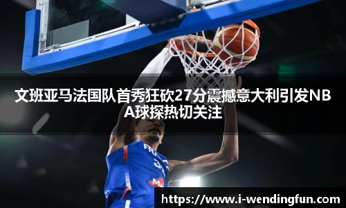 文班亚马法国队首秀狂砍27分震撼意大利引发NBA球探热切关注