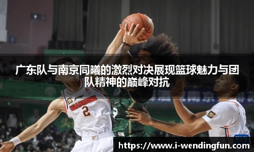 广东队与南京同曦的激烈对决展现篮球魅力与团队精神的巅峰对抗