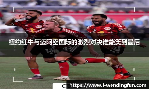 纽约红牛与迈阿密国际的激烈对决谁能笑到最后