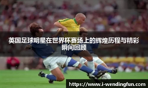 英国足球明星在世界杯赛场上的辉煌历程与精彩瞬间回顾